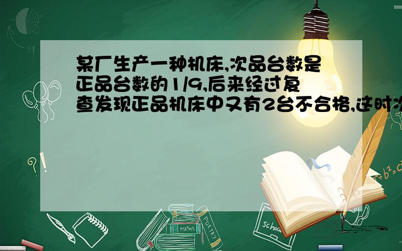 某厂生产一种机床,次品台数是正品台数的1/9,后来经过复查发现正品机床中又有2台不合格,这时次品台数与正品台数的比是3: