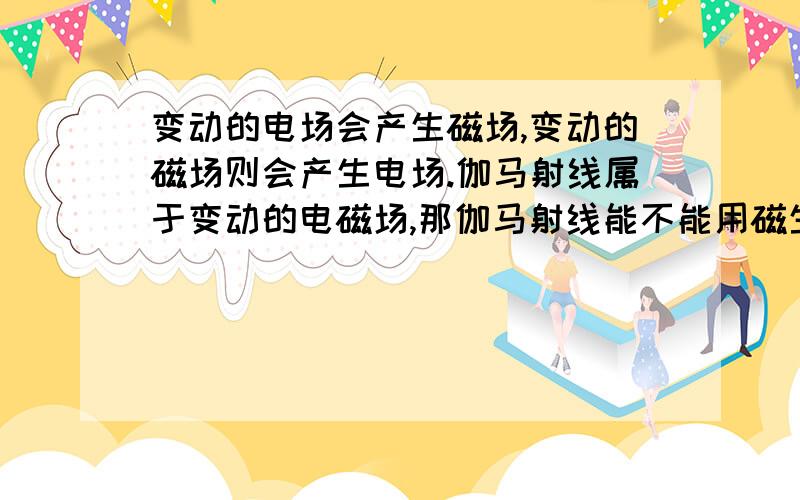 变动的电场会产生磁场,变动的磁场则会产生电场.伽马射线属于变动的电磁场,那伽马射线能不能用磁生电的方式产生电.= =