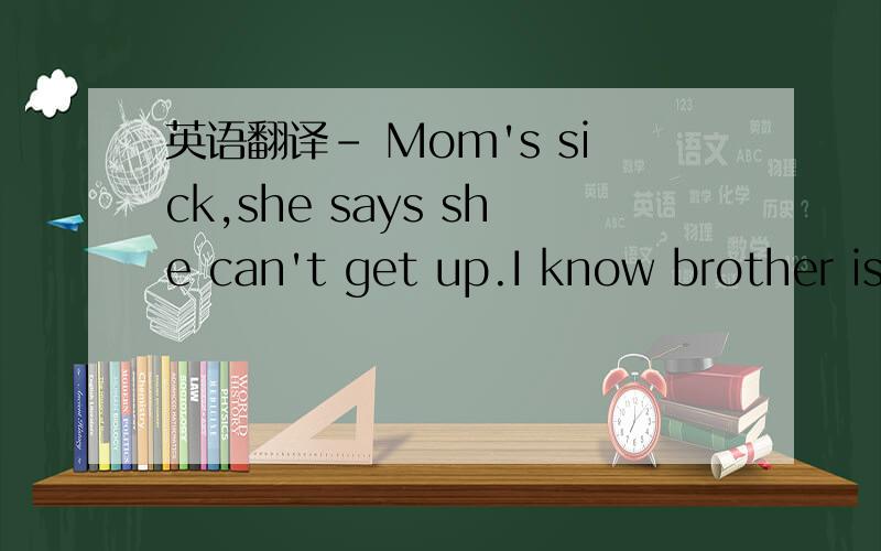 英语翻译- Mom's sick,she says she can't get up.I know brother is