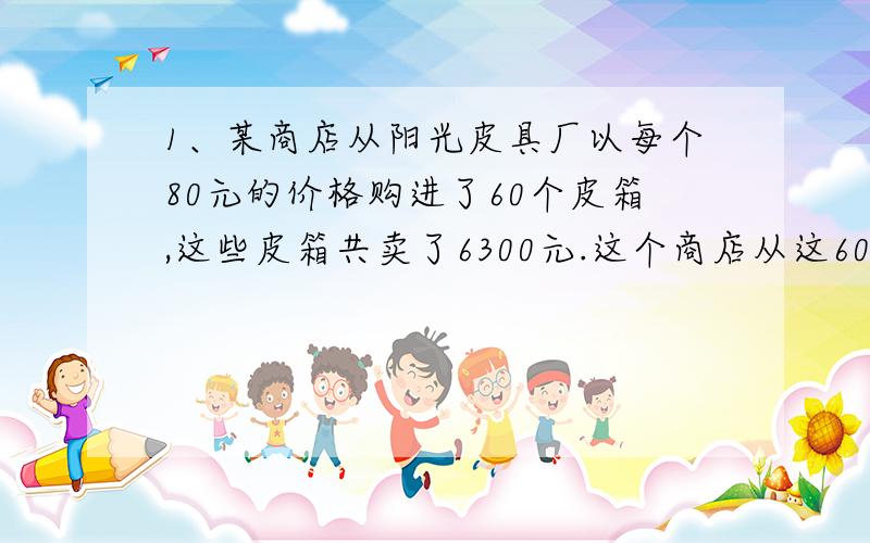 1、某商店从阳光皮具厂以每个80元的价格购进了60个皮箱,这些皮箱共卖了6300元.这个商店从这60个皮箱上共