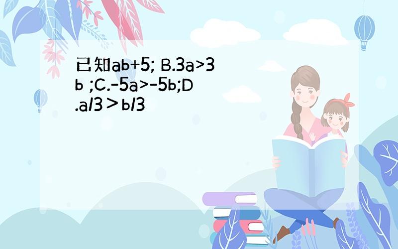 已知ab+5; B.3a>3b ;C.-5a>-5b;D.a/3＞b/3