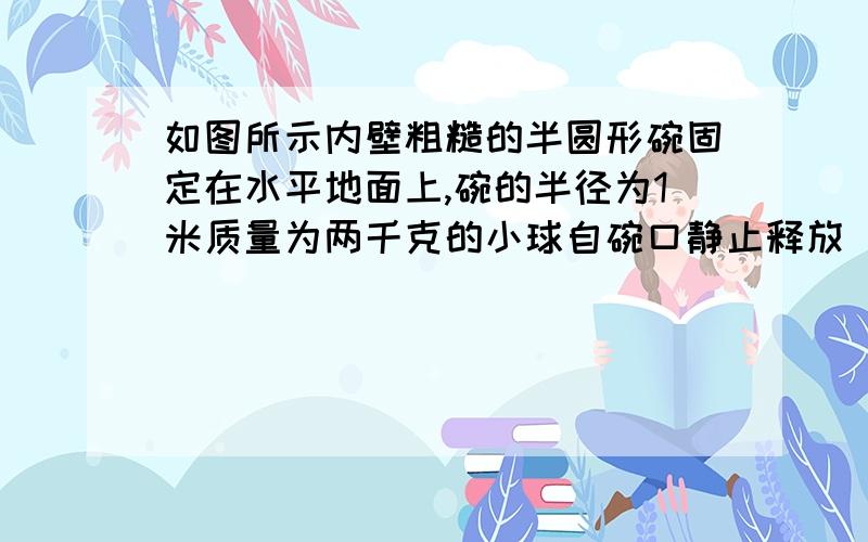 如图所示内壁粗糙的半圆形碗固定在水平地面上,碗的半径为1米质量为两千克的小球自碗口静止释放