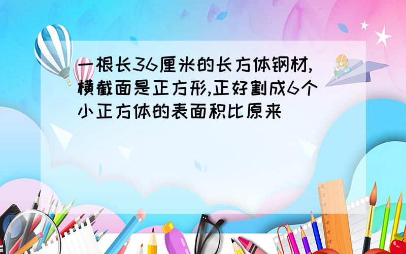 一根长36厘米的长方体钢材,横截面是正方形,正好割成6个小正方体的表面积比原来