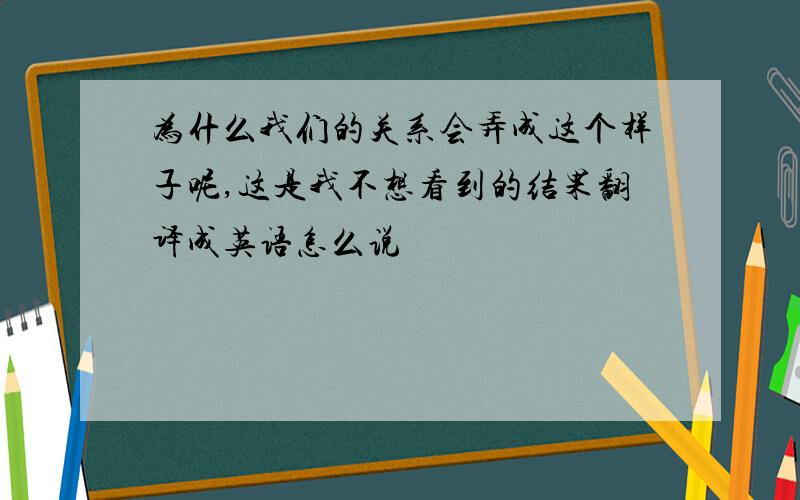 为什么我们的关系会弄成这个样子呢,这是我不想看到的结果翻译成英语怎么说