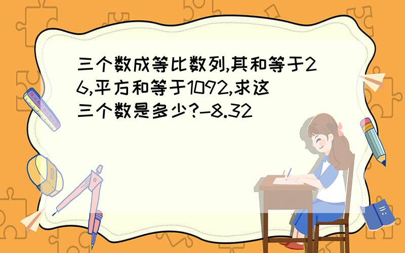 三个数成等比数列,其和等于26,平方和等于1092,求这三个数是多少?-8.32