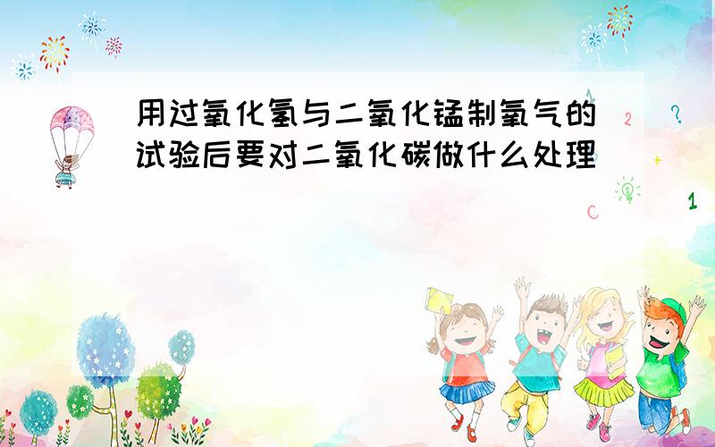 用过氧化氢与二氧化锰制氧气的试验后要对二氧化碳做什么处理