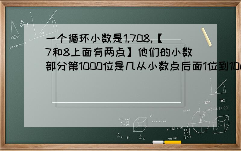 一个循环小数是1.708,【7和8上面有两点】他们的小数部分第1000位是几从小数点后面1位到1000位上所有数字之%D