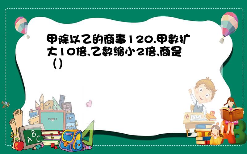 甲除以乙的商事120.甲数扩大10倍,乙数缩小2倍,商是（）