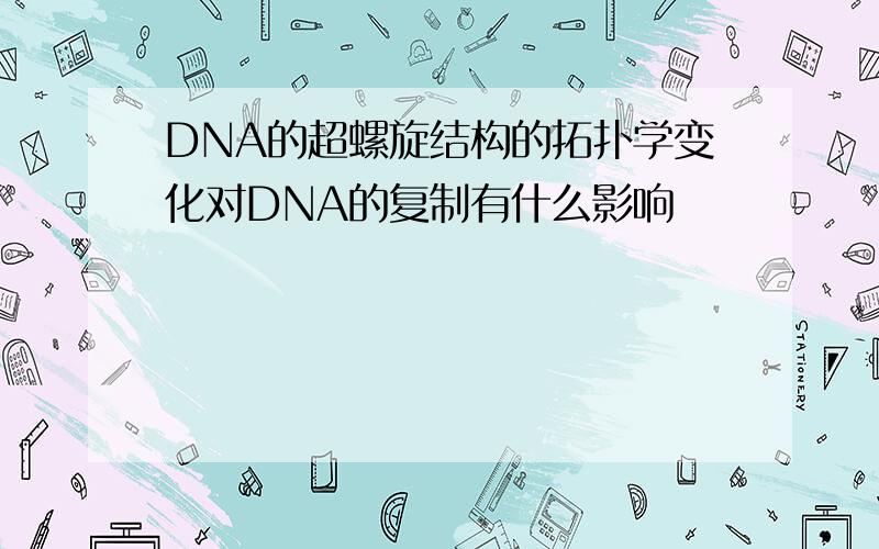 DNA的超螺旋结构的拓扑学变化对DNA的复制有什么影响