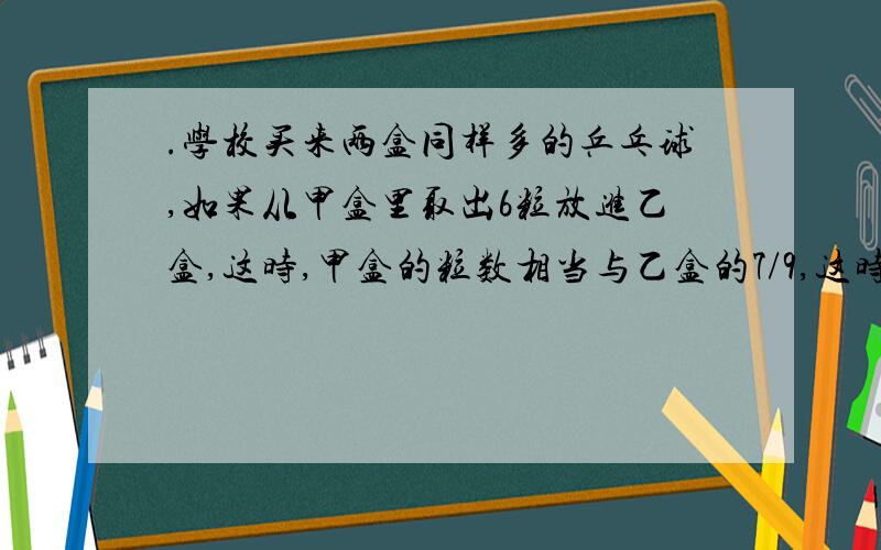 .学校买来两盒同样多的乒乓球,如果从甲盒里取出6粒放进乙盒,这时,甲盒的粒数相当与乙盒的7/9,这时,乙盒有多少粒?