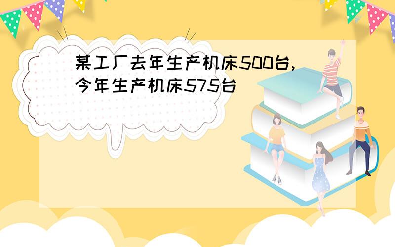 某工厂去年生产机床500台,今年生产机床575台