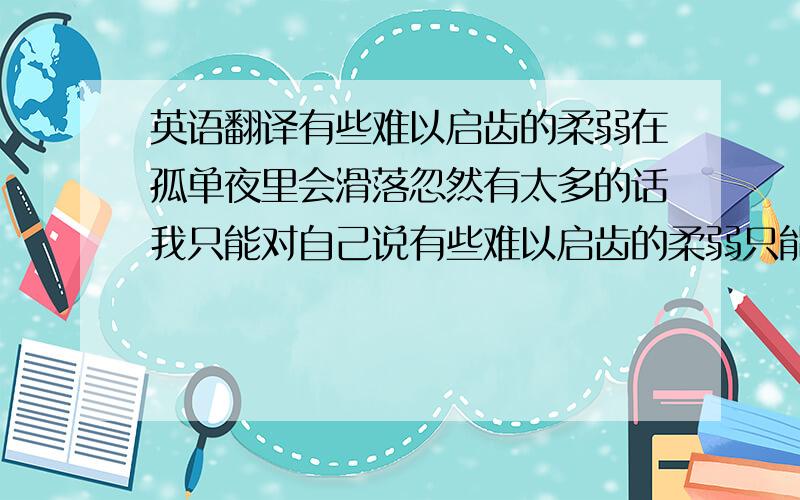 英语翻译有些难以启齿的柔弱在孤单夜里会滑落忽然有太多的话我只能对自己说有些难以启齿的柔弱只能自己慢慢把握忽然间有一天你不