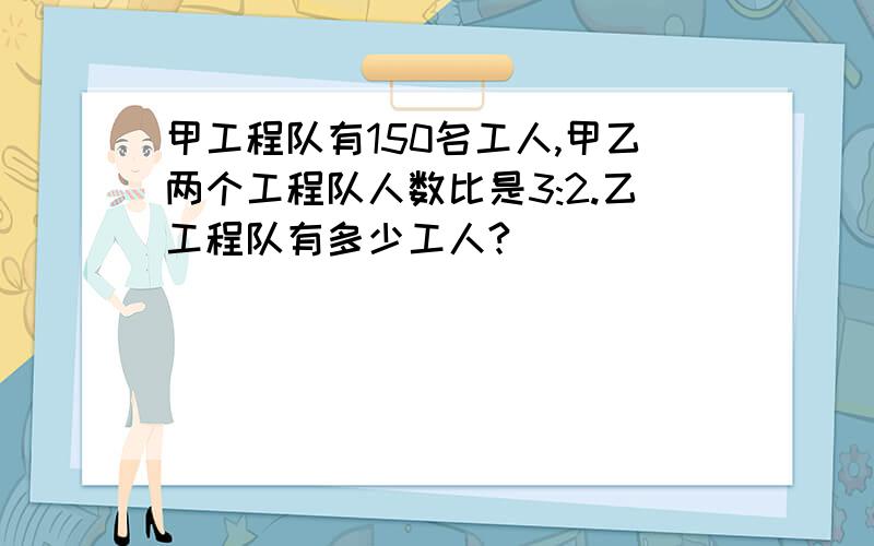 甲工程队有150名工人,甲乙两个工程队人数比是3:2.乙工程队有多少工人?