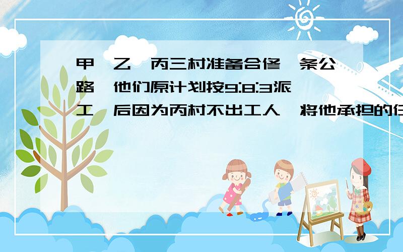 甲、乙、丙三村准备合修一条公路,他们原计划按9:8:3派工,后因为丙村不出工人,将他承担的任务请甲、乙村分担,由丙村出工