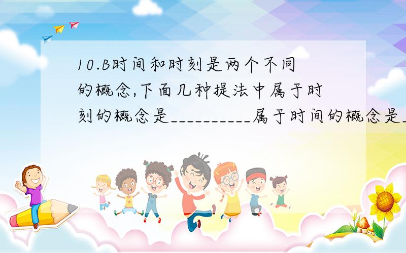 10.B时间和时刻是两个不同的概念,下面几种提法中属于时刻的概念是__________属于时间的概念是_________