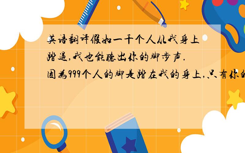 英语翻译假如一千个人从我身上踏过,我也能听出你的脚步声.因为999个人的脚是踏在我的身上,只有你的脚步声是踏在我的心上.