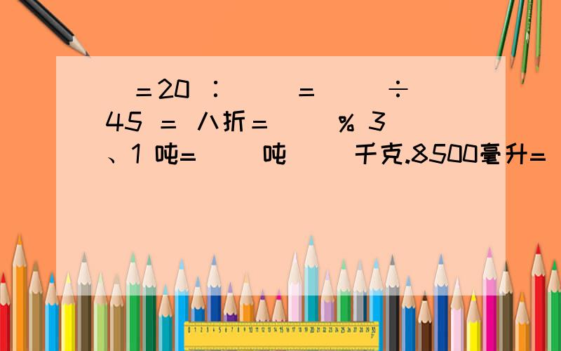 ）＝20 ∶( )＝( )÷45 ＝ 八折＝（ ）% 3、1 吨=（ ）吨（ ）千克.8500毫升=（ ）升