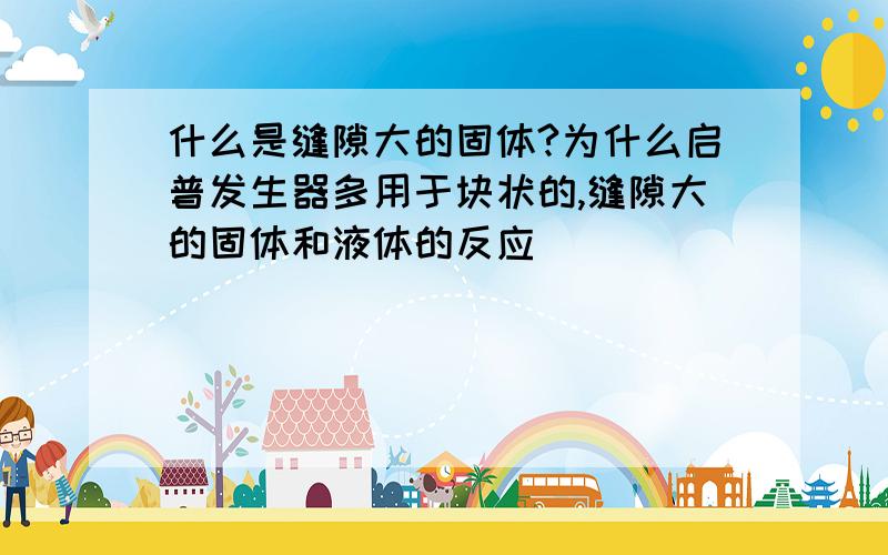 什么是缝隙大的固体?为什么启普发生器多用于块状的,缝隙大的固体和液体的反应