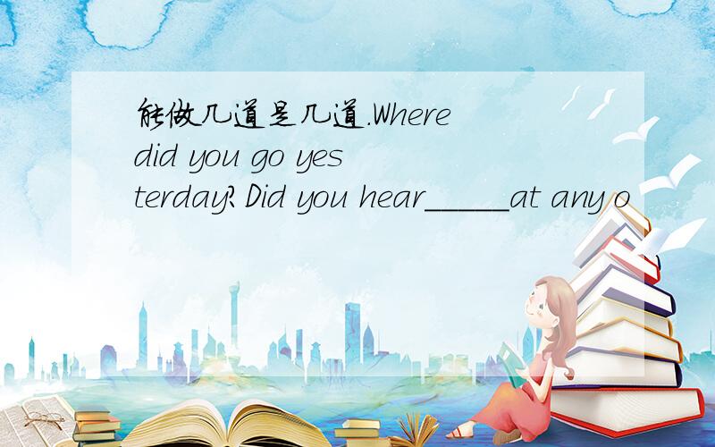 能做几道是几道.Where did you go yesterday?Did you hear_____at any o