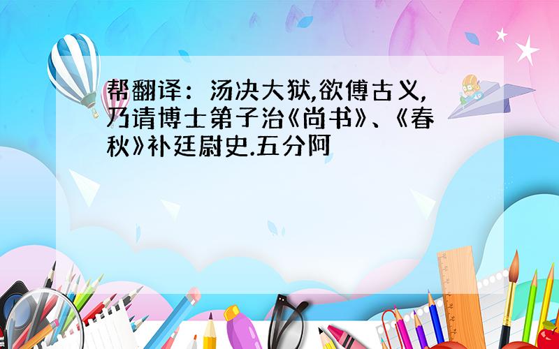 帮翻译：汤决大狱,欲傅古义,乃请博士第子治《尚书》、《春秋》补廷尉史.五分阿