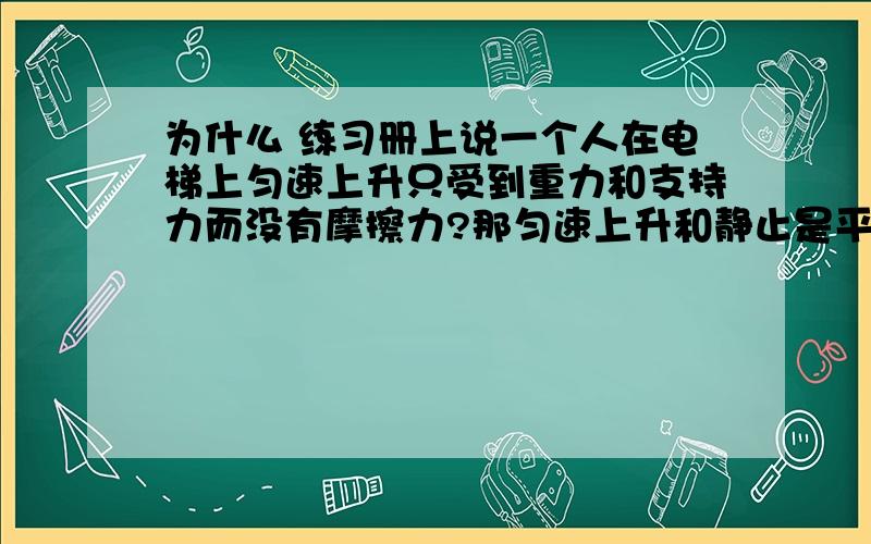 为什么 练习册上说一个人在电梯上匀速上升只受到重力和支持力而没有摩擦力?那匀速上升和静止是平衡力,静止就有静摩擦力,而匀