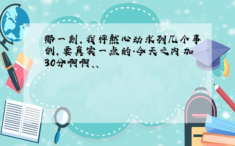 那一刻,我怦然心动求列几个事例,要真实一点的.今天之内加30分啊啊、、