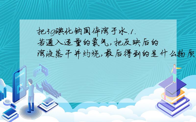 把3g碘化钠固体溶于水.1.若通入适量的氯气,把反映后的溶液蒸干并灼烧,最后得到的是什么物质?这种物质的物质的量是多少?