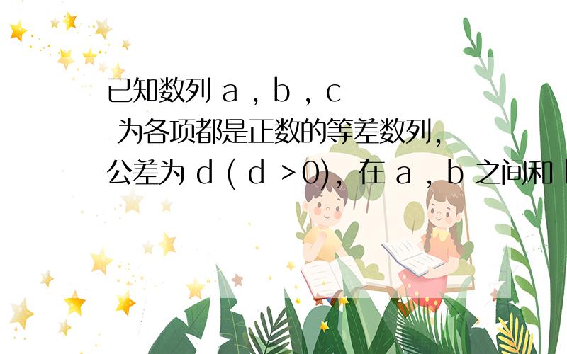 已知数列 a , b , c 为各项都是正数的等差数列，公差为 d ( d ＞0)，在 a , b 之间和 b , c