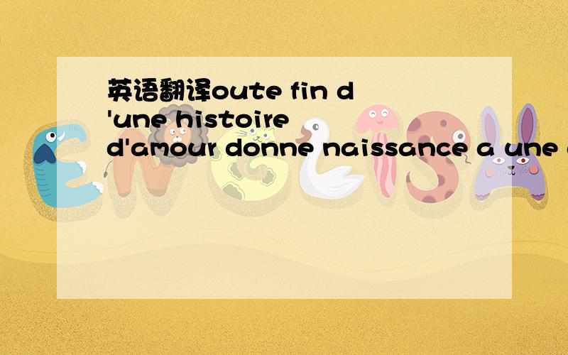 英语翻译oute fin d'une histoire d'amour donne naissance a une au