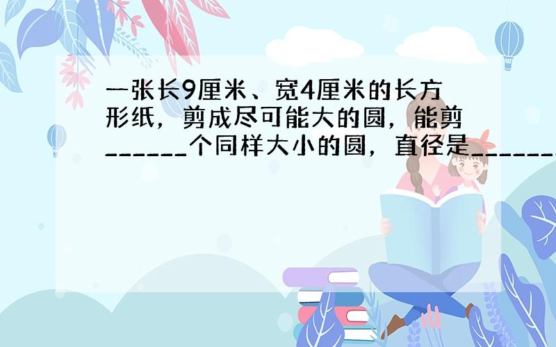 一张长9厘米、宽4厘米的长方形纸，剪成尽可能大的圆，能剪______个同样大小的圆，直径是______厘米．