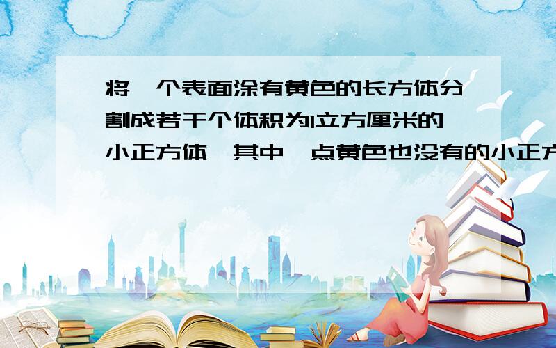 将一个表面涂有黄色的长方体分割成若干个体积为1立方厘米的小正方体,其中一点黄色也没有的小正方体只有3块