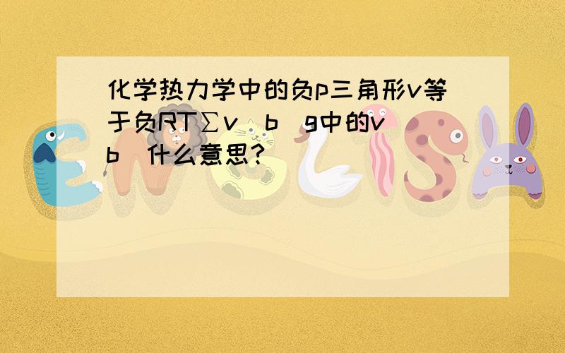 化学热力学中的负p三角形v等于负RT∑v（b）g中的v（b）什么意思?