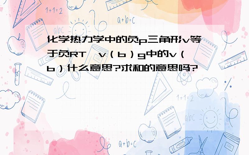 化学热力学中的负p三角形v等于负RT∑v（b）g中的v（b）什么意思?求和的意思吗?