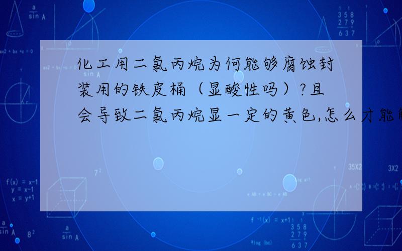 化工用二氯丙烷为何能够腐蚀封装用的铁皮桶（显酸性吗）?且会导致二氯丙烷显一定的黄色,怎么才能解决?