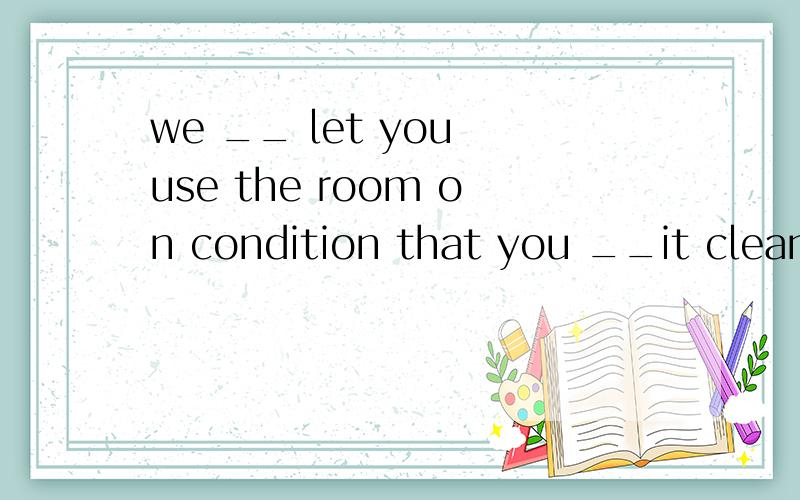 we __ let you use the room on condition that you __it clean