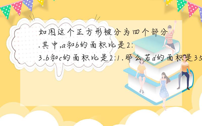 如图这个正方形被分为四个部分.其中,a和b的面积比是2:3.b和c的面积比是2:1.那么若d的面积是35,那正方形边长是