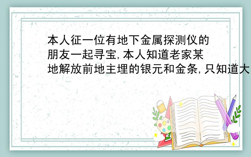 本人征一位有地下金属探测仪的朋友一起寻宝,本人知道老家某地解放前地主埋的银元和金条,只知道大概方位