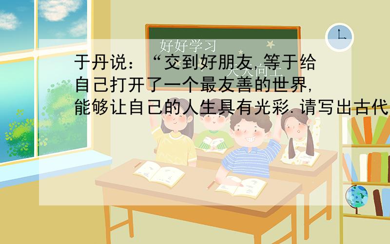 于丹说：“交到好朋友,等于给自己打开了一个最友善的世界,能够让自己的人生具有光彩.请写出古代诗歌中表现友情的句子：