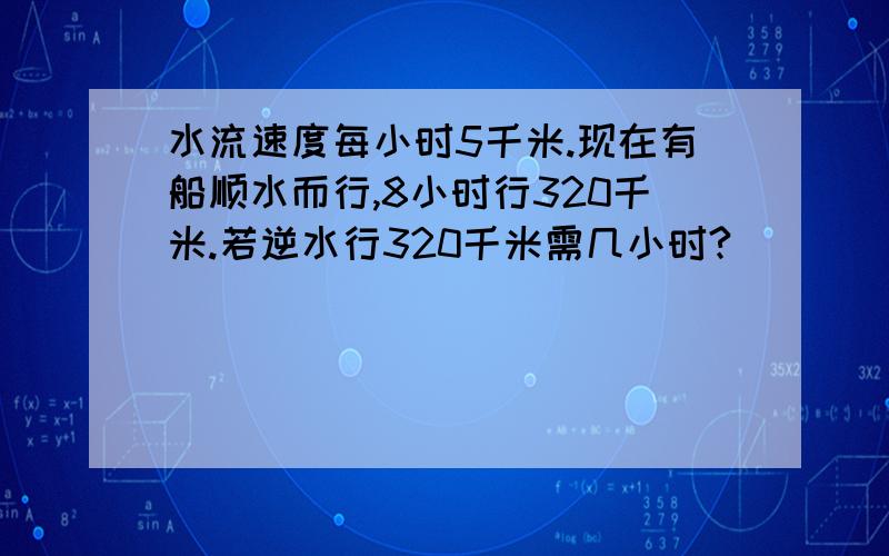 水流速度每小时5千米.现在有船顺水而行,8小时行320千米.若逆水行320千米需几小时?