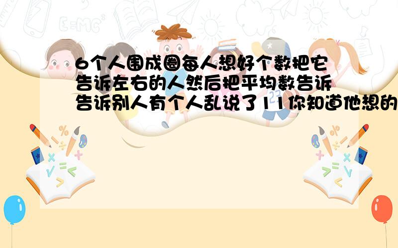 6个人围成圈每人想好个数把它告诉左右的人然后把平均数告诉告诉别人有个人乱说了11你知道他想的是什么