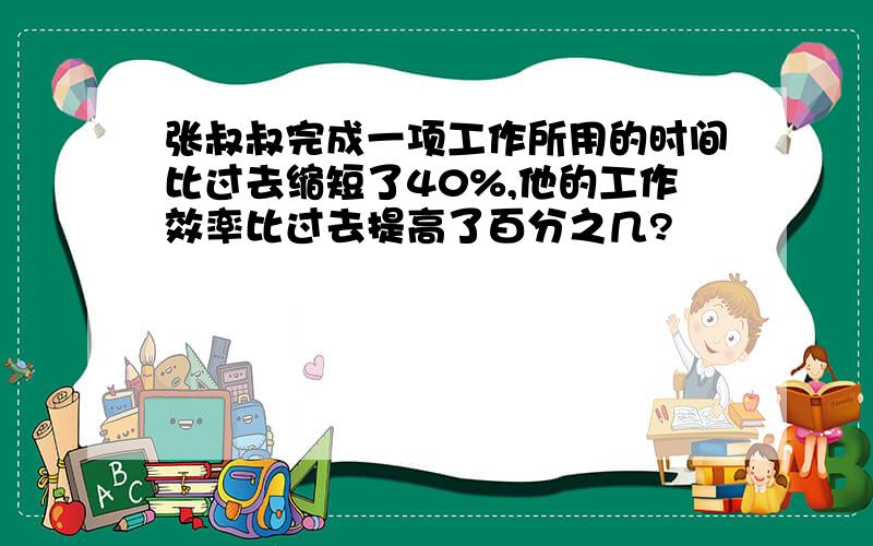 张叔叔完成一项工作所用的时间比过去缩短了40%,他的工作效率比过去提高了百分之几?