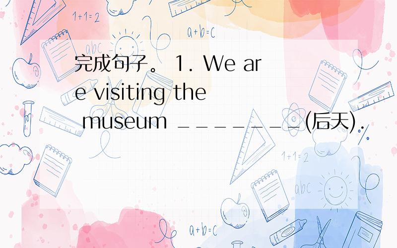 完成句子。 1. We are visiting the museum _______(后天).