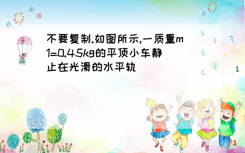 不要复制.如图所示,一质量m1=0.45kg的平顶小车静止在光滑的水平轨