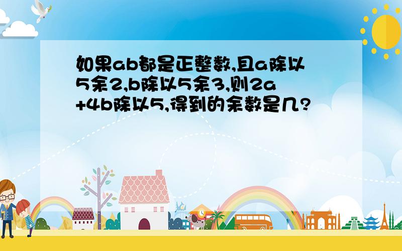 如果ab都是正整数,且a除以5余2,b除以5余3,则2a+4b除以5,得到的余数是几?