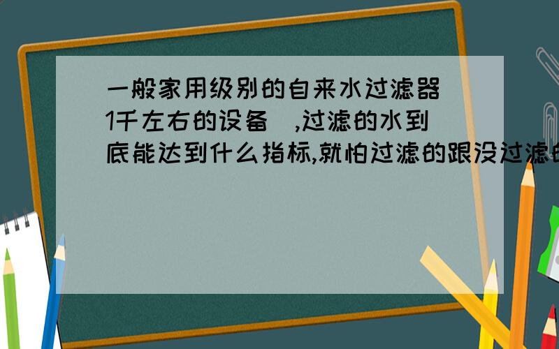 一般家用级别的自来水过滤器（1千左右的设备）,过滤的水到底能达到什么指标,就怕过滤的跟没过滤的一样!