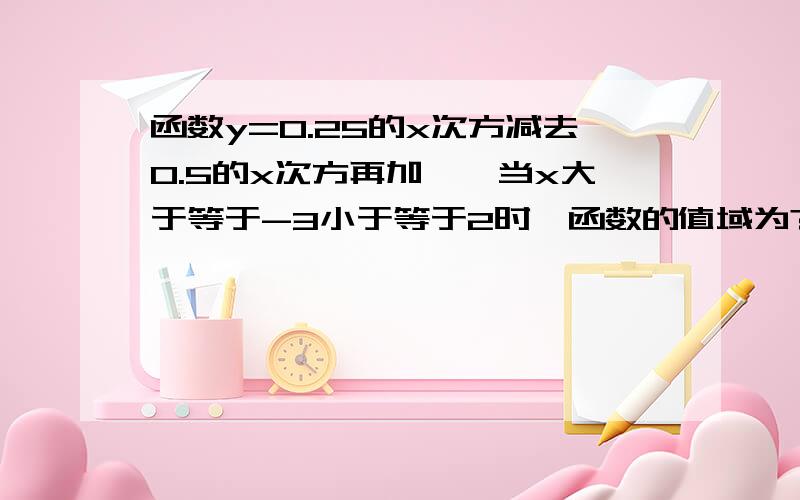 函数y=0.25的x次方减去0.5的x次方再加一,当x大于等于-3小于等于2时,函数的值域为?