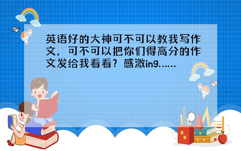 英语好的大神可不可以教我写作文，可不可以把你们得高分的作文发给我看看？感激ing……