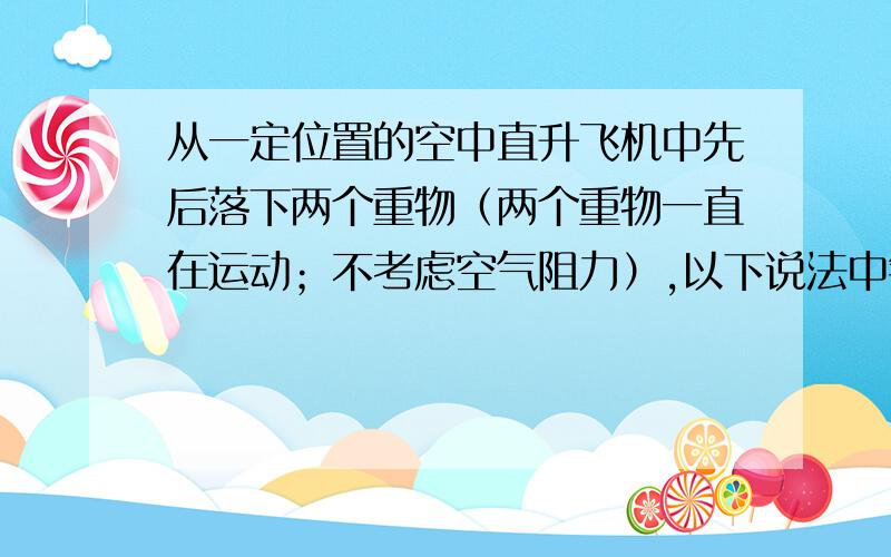 从一定位置的空中直升飞机中先后落下两个重物（两个重物一直在运动；不考虑空气阻力）,以下说法中错误的