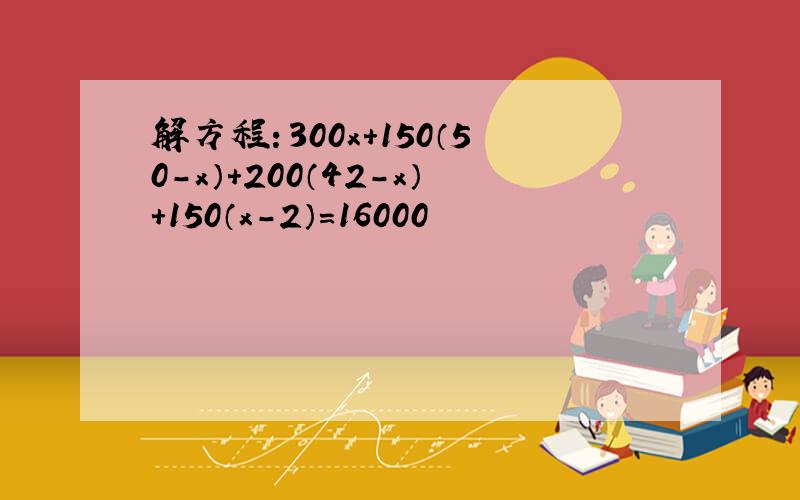 解方程：300x+150（50-x）+200（42-x）+150（x-2）=16000