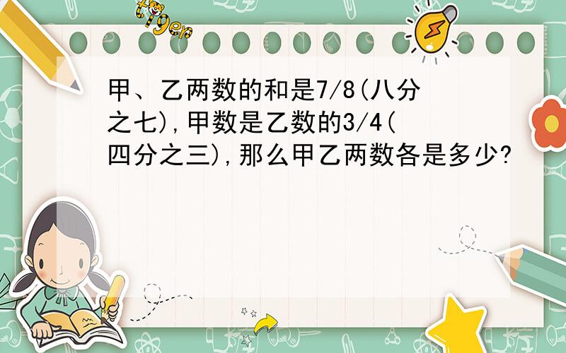 甲、乙两数的和是7/8(八分之七),甲数是乙数的3/4(四分之三),那么甲乙两数各是多少?